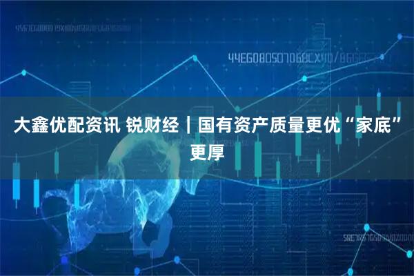 大鑫优配资讯 锐财经｜国有资产质量更优“家底”更厚