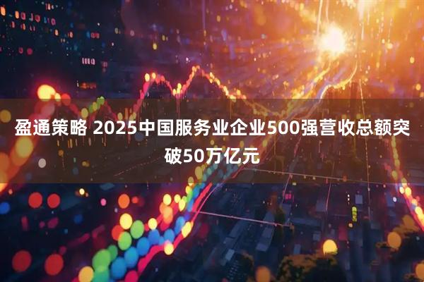盈通策略 2025中国服务业企业500强营收总额突破50万亿元