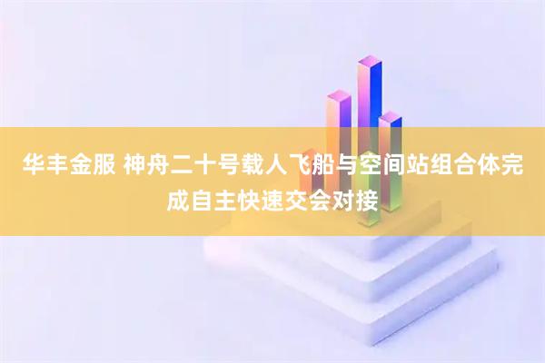 华丰金服 神舟二十号载人飞船与空间站组合体完成自主快速交会对接