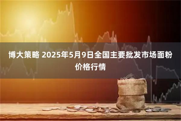 博大策略 2025年5月9日全国主要批发市场面粉价格行情