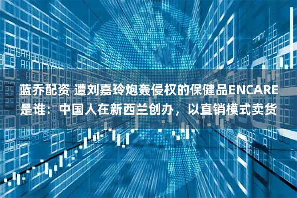 蓝乔配资 遭刘嘉玲炮轰侵权的保健品ENCARE是谁:中国人在新西兰创办,以直销模式卖货