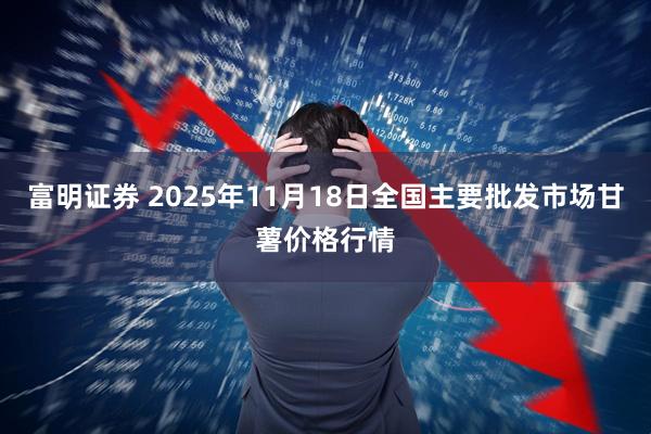 富明证券 2025年11月18日全国主要批发市场甘薯价格行情