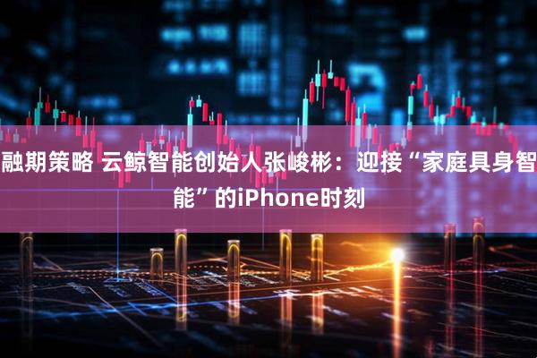 融期策略 云鲸智能创始人张峻彬：迎接“家庭具身智能”的iPhone时刻