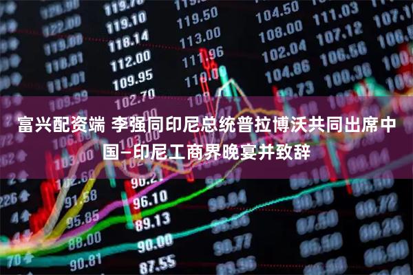 富兴配资端 李强同印尼总统普拉博沃共同出席中国—印尼工商界晚宴并致辞