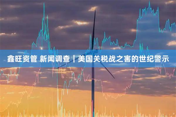 鑫旺资管 新闻调查｜美国关税战之害的世纪警示
