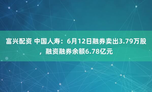 富兴配资 中国人寿：6月12日融券卖出3.79万股，融资融券余额6.78亿元