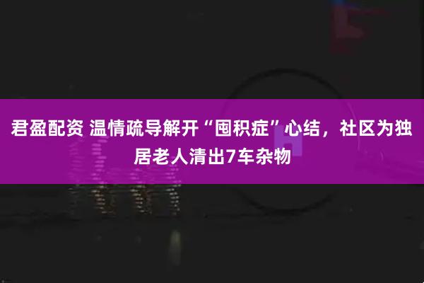 君盈配资 温情疏导解开“囤积症”心结，社区为独居老人清出7车杂物