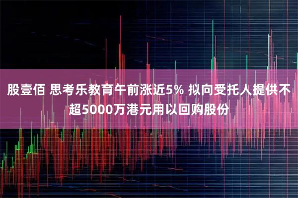 股壹佰 思考乐教育午前涨近5% 拟向受托人提供不超5000万港元用以回购股份