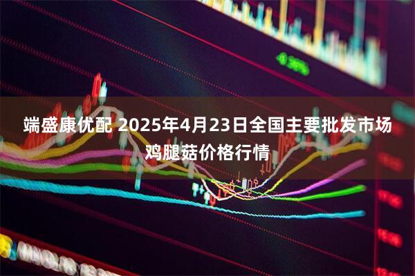 端盛康优配 2025年4月23日全国主要批发市场鸡腿菇价格行情