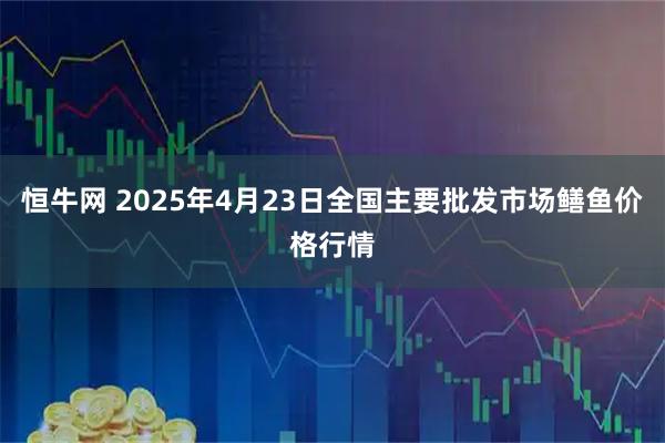 恒牛网 2025年4月23日全国主要批发市场鳝鱼价格行情