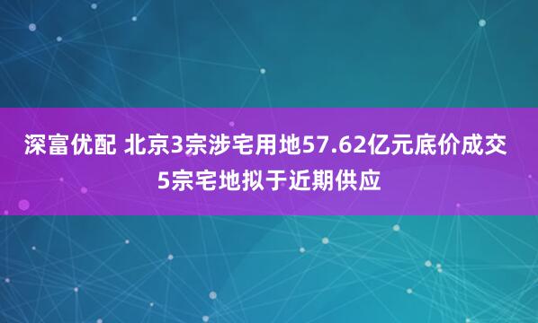 深富优配 北京3宗涉宅用地57.62亿元底价成交 5宗宅地拟于近期供应