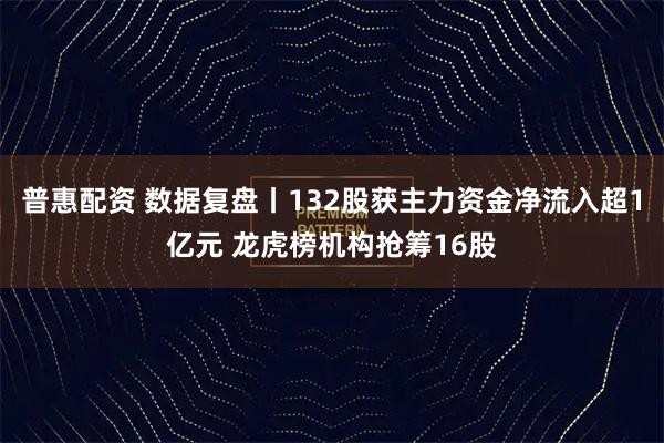 普惠配资 数据复盘丨132股获主力资金净流入超1亿元 龙虎榜机构抢筹16股