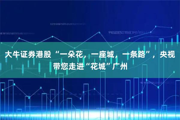 大牛证券港股 “一朵花,一座城,一条路”,央视带您走进“花城”广州