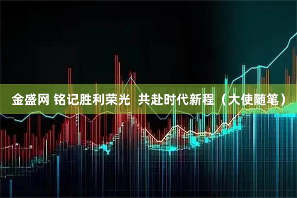 金盛网 铭记胜利荣光  共赴时代新程（大使随笔）