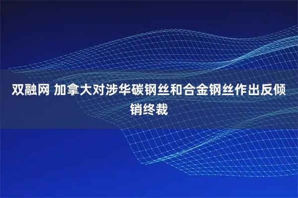 双融网 加拿大对涉华碳钢丝和合金钢丝作出反倾销终裁