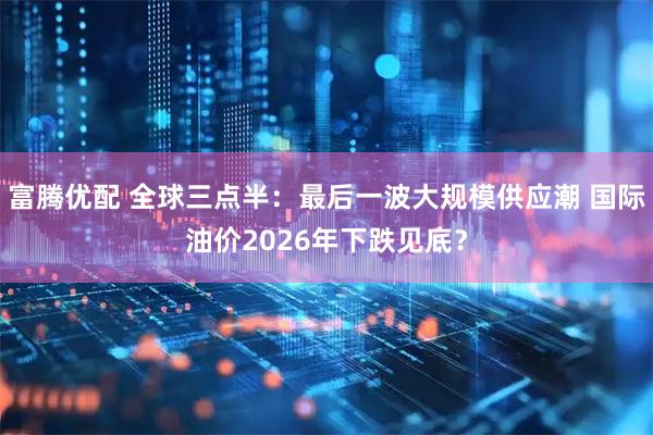 富腾优配 全球三点半：最后一波大规模供应潮 国际油价2026年下跌见底？
