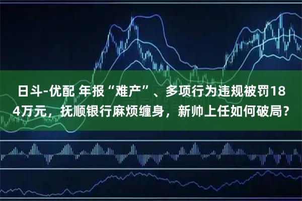 日斗-优配 年报“难产”、多项行为违规被罚184万元，抚顺银行麻烦缠身，新帅上任如何破局？