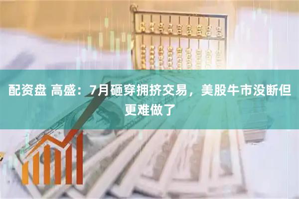 配资盘 高盛:7月砸穿拥挤交易,美股牛市没断但更难做了